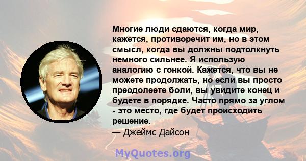 Многие люди сдаются, когда мир, кажется, противоречит им, но в этом смысл, когда вы должны подтолкнуть немного сильнее. Я использую аналогию с гонкой. Кажется, что вы не можете продолжать, но если вы просто преодолеете