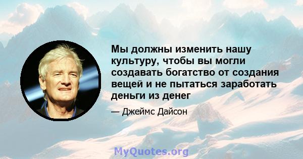 Мы должны изменить нашу культуру, чтобы вы могли создавать богатство от создания вещей и не пытаться заработать деньги из денег