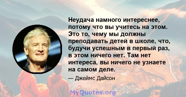 Неудача намного интереснее, потому что вы учитесь на этом. Это то, чему мы должны преподавать детей в школе, что, будучи успешным в первый раз, в этом ничего нет. Там нет интереса, вы ничего не узнаете на самом деле.