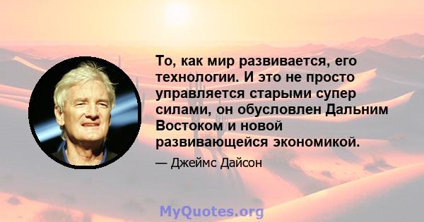 То, как мир развивается, его технологии. И это не просто управляется старыми супер силами, он обусловлен Дальним Востоком и новой развивающейся экономикой.