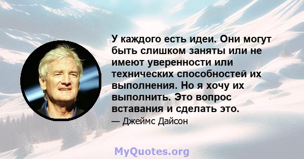 У каждого есть идеи. Они могут быть слишком заняты или не имеют уверенности или технических способностей их выполнения. Но я хочу их выполнить. Это вопрос вставания и сделать это.