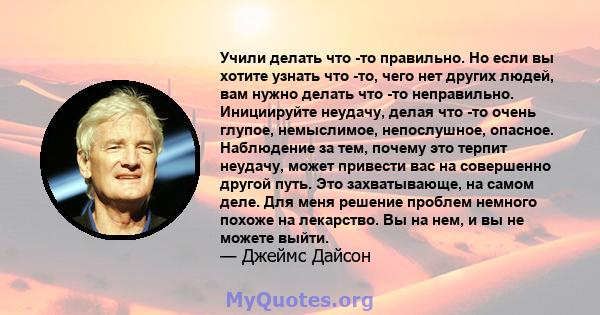 Учили делать что -то правильно. Но если вы хотите узнать что -то, чего нет других людей, вам нужно делать что -то неправильно. Инициируйте неудачу, делая что -то очень глупое, немыслимое, непослушное, опасное.