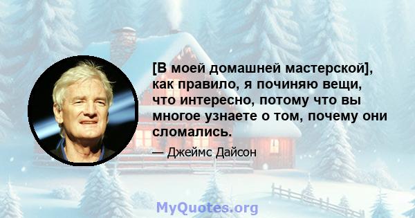 [В моей домашней мастерской], как правило, я починяю вещи, что интересно, потому что вы многое узнаете о том, почему они сломались.