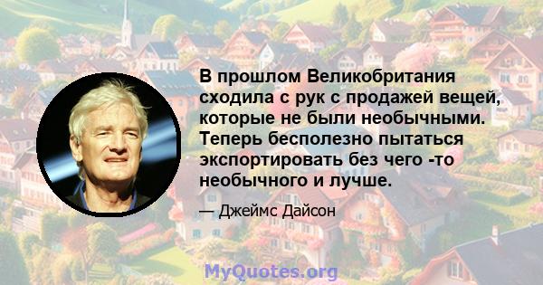 В прошлом Великобритания сходила с рук с продажей вещей, которые не были необычными. Теперь бесполезно пытаться экспортировать без чего -то необычного и лучше.