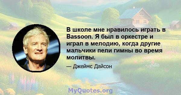 В школе мне нравилось играть в Bassoon. Я был в оркестре и играл в мелодию, когда другие мальчики пели гимны во время молитвы.