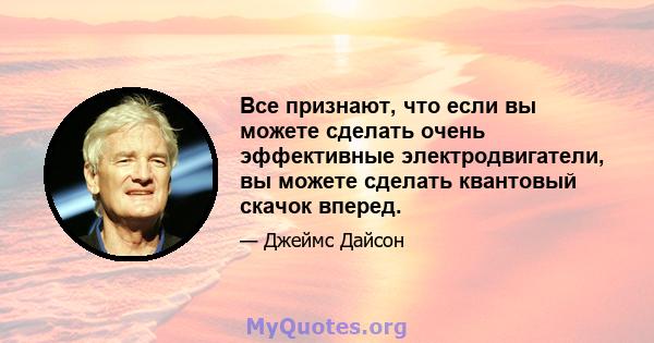 Все признают, что если вы можете сделать очень эффективные электродвигатели, вы можете сделать квантовый скачок вперед.