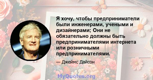 Я хочу, чтобы предприниматели были инженерами, учеными и дизайнерами; Они не обязательно должны быть предпринимателями интернета или розничными предпринимателями.