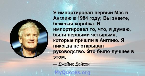 Я импортировал первый Mac в Англию в 1984 году; Вы знаете, бежевая коробка. Я импортировал то, что, я думаю, были первыми четырьмя, которые пришли в Англию. Я никогда не открывал руководство. Это было лучшее в этом.