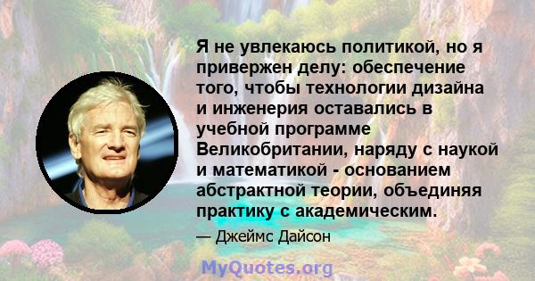 Я не увлекаюсь политикой, но я привержен делу: обеспечение того, чтобы технологии дизайна и инженерия оставались в учебной программе Великобритании, наряду с наукой и математикой - основанием абстрактной теории,