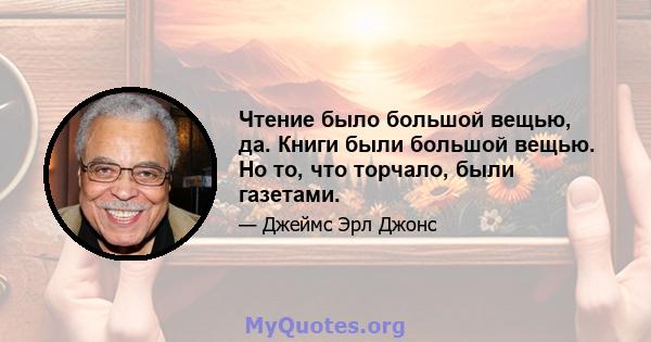 Чтение было большой вещью, да. Книги были большой вещью. Но то, что торчало, были газетами.