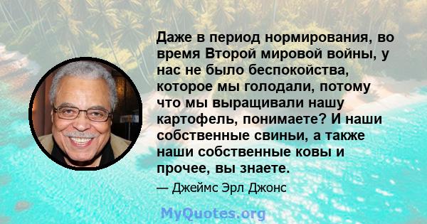 Даже в период нормирования, во время Второй мировой войны, у нас не было беспокойства, которое мы голодали, потому что мы выращивали нашу картофель, понимаете? И наши собственные свиньи, а также наши собственные ковы и