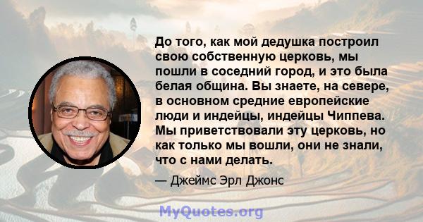 До того, как мой дедушка построил свою собственную церковь, мы пошли в соседний город, и это была белая община. Вы знаете, на севере, в основном средние европейские люди и индейцы, индейцы Чиппева. Мы приветствовали эту 