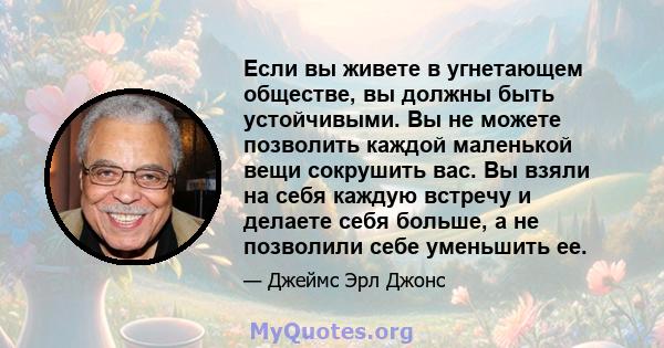 Если вы живете в угнетающем обществе, вы должны быть устойчивыми. Вы не можете позволить каждой маленькой вещи сокрушить вас. Вы взяли на себя каждую встречу и делаете себя больше, а не позволили себе уменьшить ее.