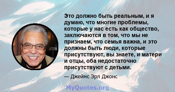 Это должно быть реальным, и я думаю, что многие проблемы, которые у нас есть как общество, заключаются в том, что мы не признаем, что семья важна, и это должны быть люди, которые присутствуют, вы знаете, и матери и