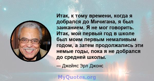 Итак, к тому времени, когда я добрался до Мичигана, я был заиканием. Я не мог говорить. Итак, мой первый год в школе был моим первым немаливым годом, а затем продолжались эти немые годы, пока я не добрался до средней