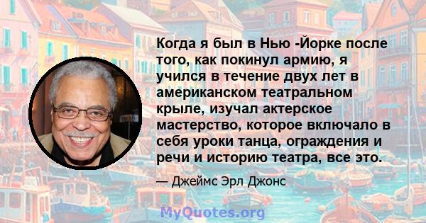 Когда я был в Нью -Йорке после того, как покинул армию, я учился в течение двух лет в американском театральном крыле, изучал актерское мастерство, которое включало в себя уроки танца, ограждения и речи и историю театра, 