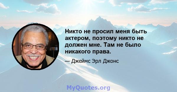 Никто не просил меня быть актером, поэтому никто не должен мне. Там не было никакого права.