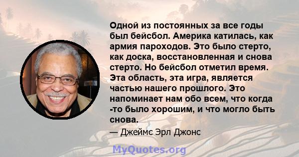 Одной из постоянных за все годы был бейсбол. Америка катилась, как армия пароходов. Это было стерто, как доска, восстановленная и снова стерто. Но бейсбол отметил время. Эта область, эта игра, является частью нашего