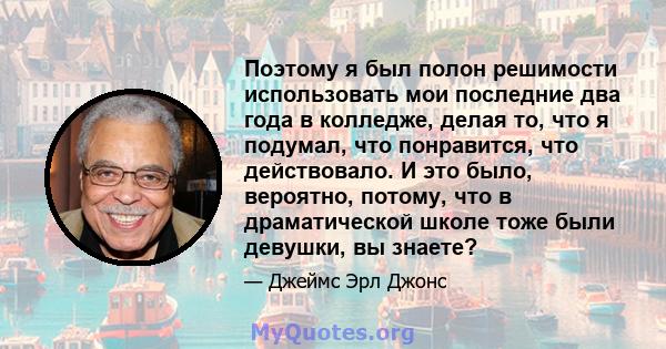 Поэтому я был полон решимости использовать мои последние два года в колледже, делая то, что я подумал, что понравится, что действовало. И это было, вероятно, потому, что в драматической школе тоже были девушки, вы