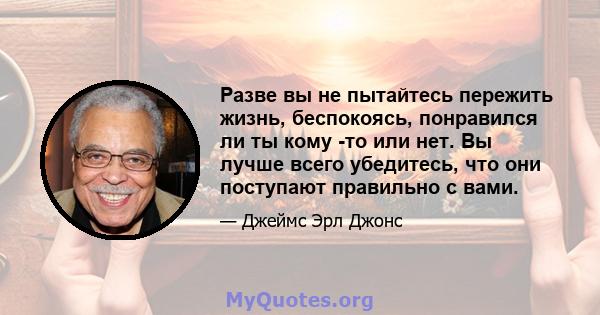 Разве вы не пытайтесь пережить жизнь, беспокоясь, понравился ли ты кому -то или нет. Вы лучше всего убедитесь, что они поступают правильно с вами.