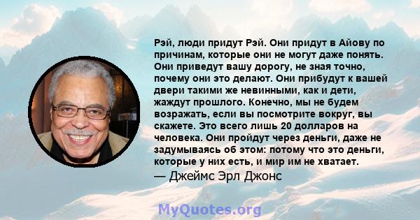 Рэй, люди придут Рэй. Они придут в Айову по причинам, которые они не могут даже понять. Они приведут вашу дорогу, не зная точно, почему они это делают. Они прибудут к вашей двери такими же невинными, как и дети, жаждут