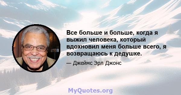 Все больше и больше, когда я выжил человека, который вдохновил меня больше всего, я возвращаюсь к дедушке.