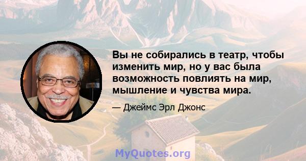 Вы не собирались в театр, чтобы изменить мир, но у вас была возможность повлиять на мир, мышление и чувства мира.