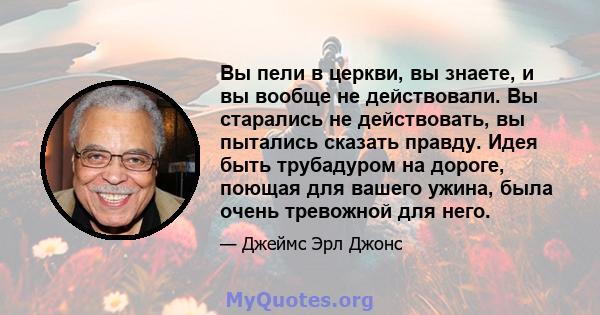 Вы пели в церкви, вы знаете, и вы вообще не действовали. Вы старались не действовать, вы пытались сказать правду. Идея быть трубадуром на дороге, поющая для вашего ужина, была очень тревожной для него.