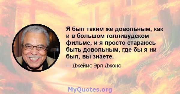 Я был таким же довольным, как и в большом голливудском фильме, и я просто стараюсь быть довольным, где бы я ни был, вы знаете.