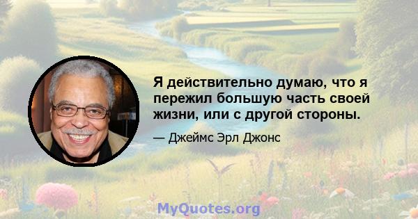 Я действительно думаю, что я пережил большую часть своей жизни, или с другой стороны.