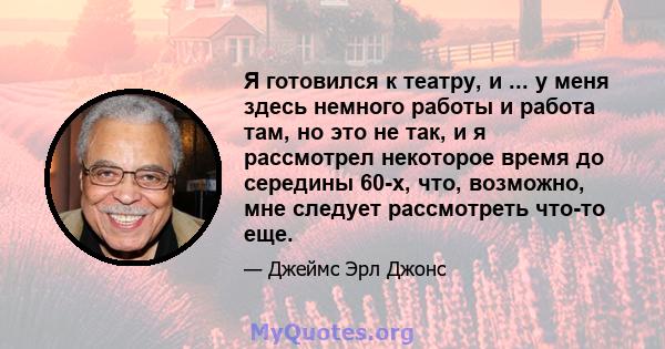 Я готовился к театру, и ... у меня здесь немного работы и работа там, но это не так, и я рассмотрел некоторое время до середины 60-х, что, возможно, мне следует рассмотреть что-то еще.