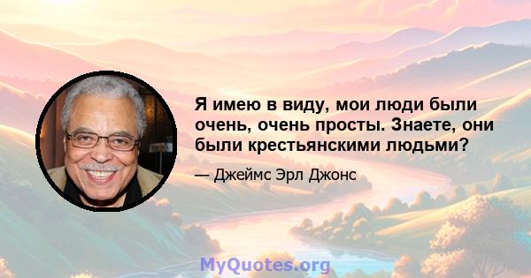 Я имею в виду, мои люди были очень, очень просты. Знаете, они были крестьянскими людьми?