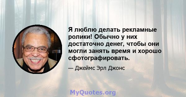 Я люблю делать рекламные ролики! Обычно у них достаточно денег, чтобы они могли занять время и хорошо сфотографировать.