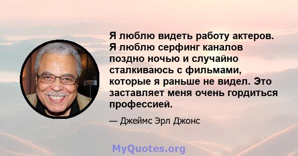 Я люблю видеть работу актеров. Я люблю серфинг каналов поздно ночью и случайно сталкиваюсь с фильмами, которые я раньше не видел. Это заставляет меня очень гордиться профессией.