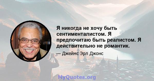 Я никогда не хочу быть сентименталистом. Я предпочитаю быть реалистом. Я действительно не романтик.