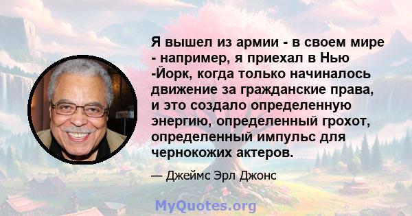 Я вышел из армии - в своем мире - например, я приехал в Нью -Йорк, когда только начиналось движение за гражданские права, и это создало определенную энергию, определенный грохот, определенный импульс для чернокожих