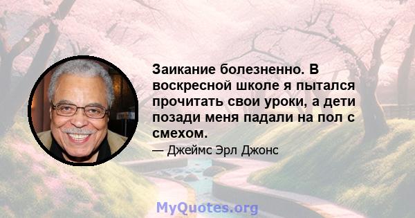 Заикание болезненно. В воскресной школе я пытался прочитать свои уроки, а дети позади меня падали на пол с смехом.