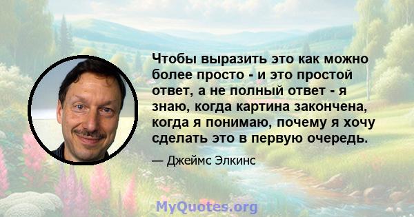 Чтобы выразить это как можно более просто - и это простой ответ, а не полный ответ - я знаю, когда картина закончена, когда я понимаю, почему я хочу сделать это в первую очередь.