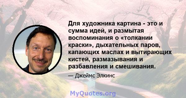 Для художника картина - это и сумма идей, и размытая воспоминания о «толкании краски», дыхательных паров, капающих маслах и вытирающих кистей, размазывания и разбавления и смешивания.