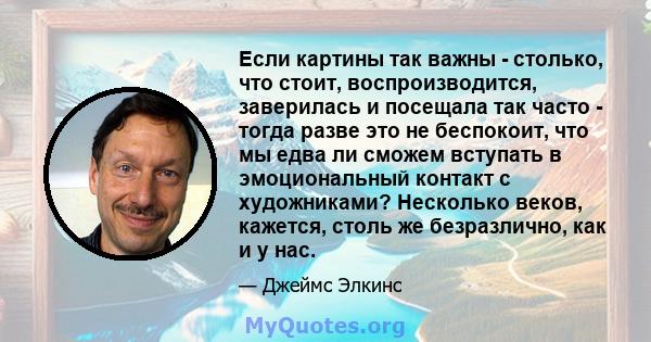 Если картины так важны - столько, что стоит, воспроизводится, заверилась и посещала так часто - тогда разве это не беспокоит, что мы едва ли сможем вступать в эмоциональный контакт с художниками? Несколько веков,