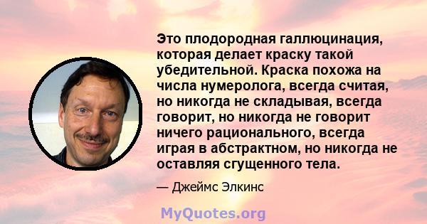 Это плодородная галлюцинация, которая делает краску такой убедительной. Краска похожа на числа нумеролога, всегда считая, но никогда не складывая, всегда говорит, но никогда не говорит ничего рационального, всегда играя 