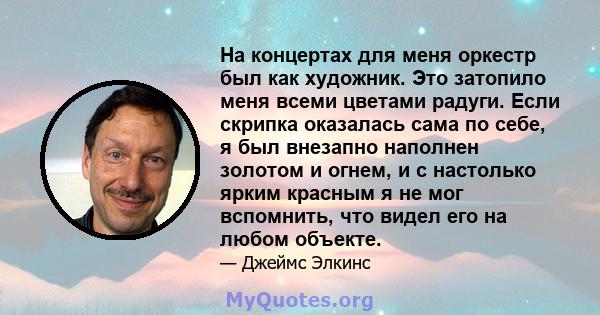 На концертах для меня оркестр был как художник. Это затопило меня всеми цветами радуги. Если скрипка оказалась сама по себе, я был внезапно наполнен золотом и огнем, и с настолько ярким красным я не мог вспомнить, что