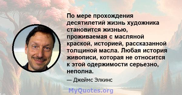 По мере прохождения десятилетий жизнь художника становится жизнью, проживаемая с масляной краской, историей, рассказанной толщиной масла. Любая история живописи, которая не относится к этой одержимости серьезно, неполна.