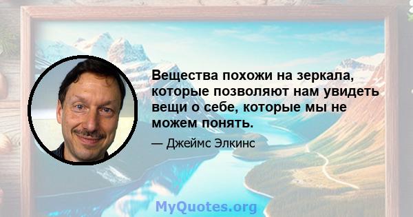 Вещества похожи на зеркала, которые позволяют нам увидеть вещи о себе, которые мы не можем понять.