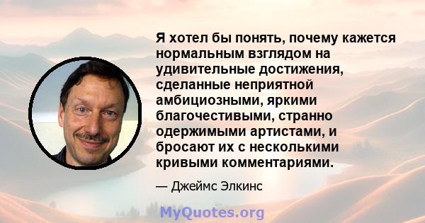 Я хотел бы понять, почему кажется нормальным взглядом на удивительные достижения, сделанные неприятной амбициозными, яркими благочестивыми, странно одержимыми артистами, и бросают их с несколькими кривыми комментариями.