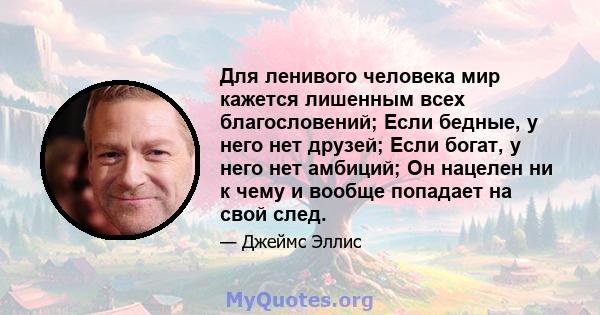 Для ленивого человека мир кажется лишенным всех благословений; Если бедные, у него нет друзей; Если богат, у него нет амбиций; Он нацелен ни к чему и вообще попадает на свой след.