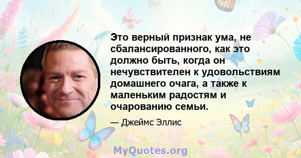 Это верный признак ума, не сбалансированного, как это должно быть, когда он нечувствителен к удовольствиям домашнего очага, а также к маленьким радостям и очарованию семьи.