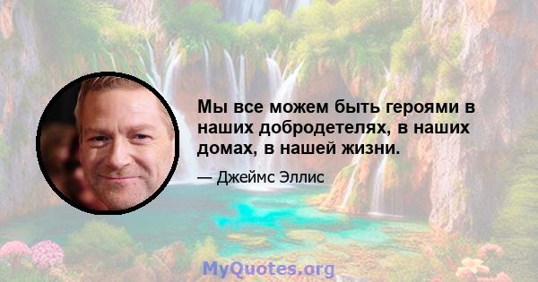 Мы все можем быть героями в наших добродетелях, в наших домах, в нашей жизни.