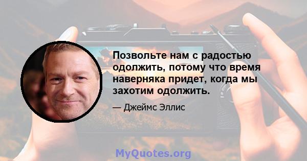 Позвольте нам с радостью одолжить, потому что время наверняка придет, когда мы захотим одолжить.