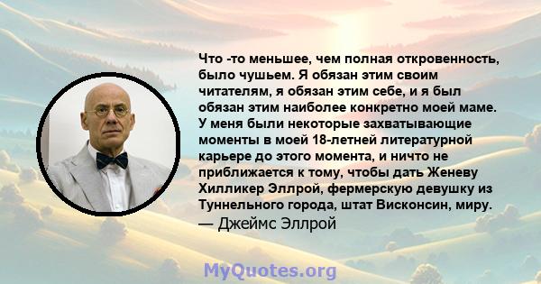 Что -то меньшее, чем полная откровенность, было чушьем. Я обязан этим своим читателям, я обязан этим себе, и я был обязан этим наиболее конкретно моей маме. У меня были некоторые захватывающие моменты в моей 18-летней